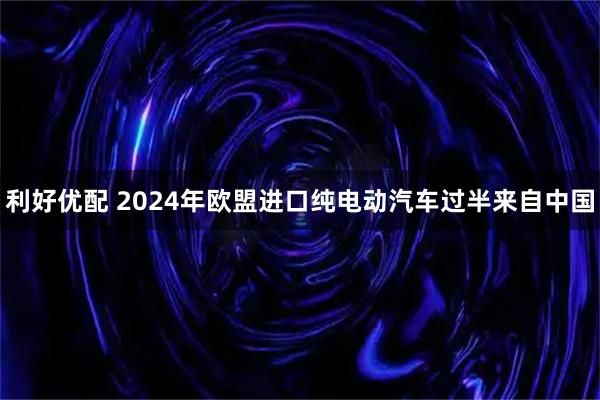 利好优配 2024年欧盟进口纯电动汽车过半来自中国