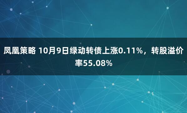 凤凰策略 10月9日绿动转债上涨0.11%，转股溢价率55.08%