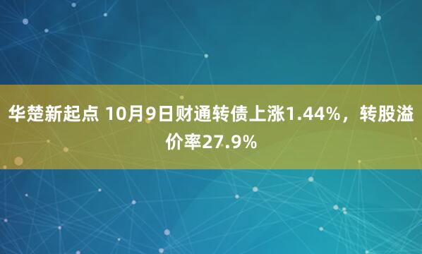 华楚新起点 10月9日财通转债上涨1.44%，转股溢价率27.9%