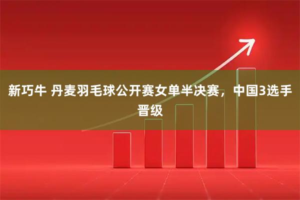 新巧牛 丹麦羽毛球公开赛女单半决赛，中国3选手晋级