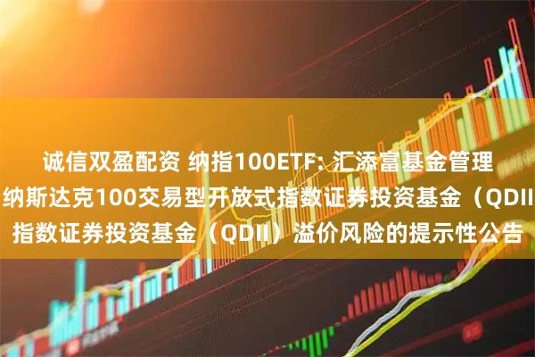 诚信双盈配资 纳指100ETF: 汇添富基金管理股份有限公司关于汇添富纳斯达克100交易型开放式指数证券投资基金（QDII）溢价风险的提示性公告