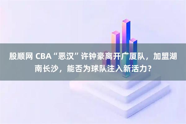 股顺网 CBA“恶汉”许钟豪离开广厦队，加盟湖南长沙，能否为球队注入新活力？