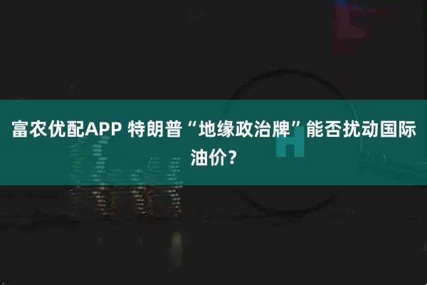 富农优配APP 特朗普“地缘政治牌”能否扰动国际油价？