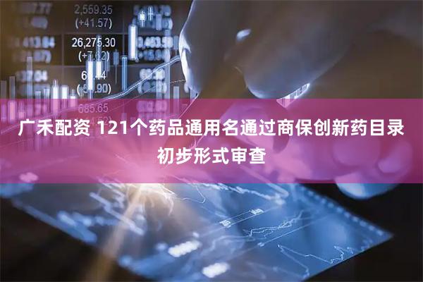 广禾配资 121个药品通用名通过商保创新药目录初步形式审查